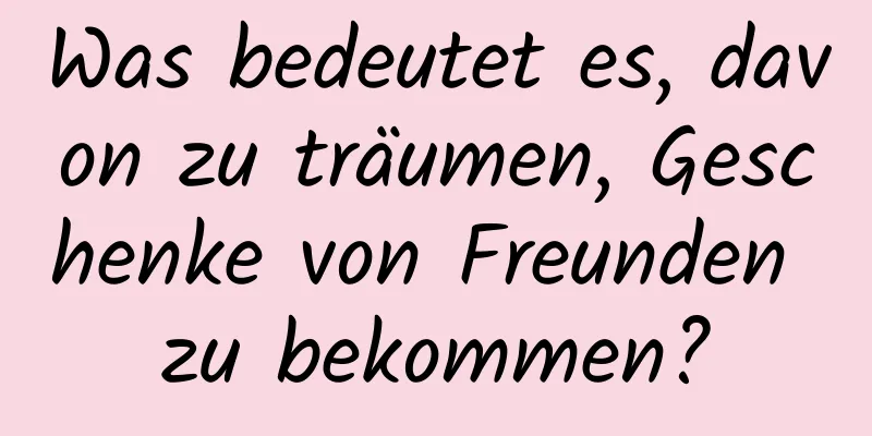 Was bedeutet es, davon zu träumen, Geschenke von Freunden zu bekommen?