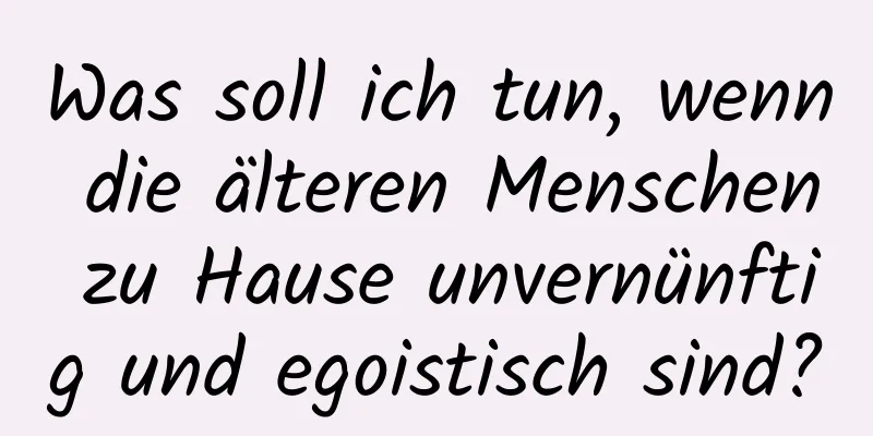 Was soll ich tun, wenn die älteren Menschen zu Hause unvernünftig und egoistisch sind?