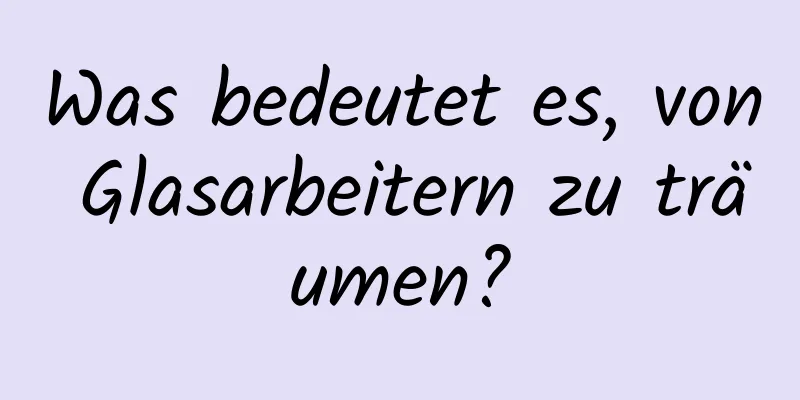 Was bedeutet es, von Glasarbeitern zu träumen?