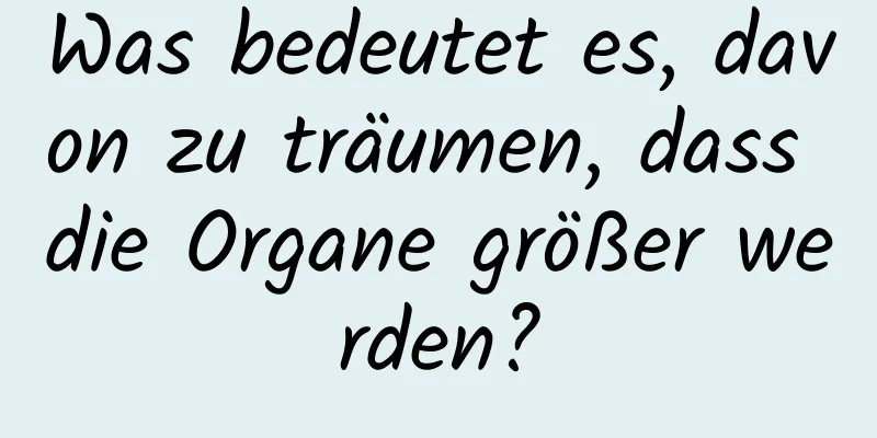 Was bedeutet es, davon zu träumen, dass die Organe größer werden?