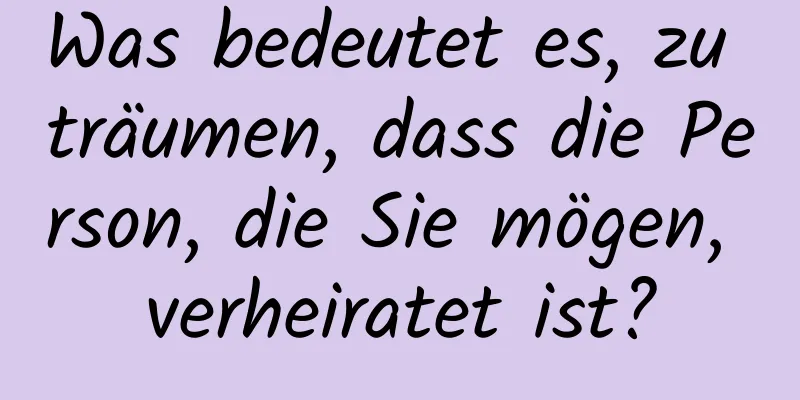 Was bedeutet es, zu träumen, dass die Person, die Sie mögen, verheiratet ist?