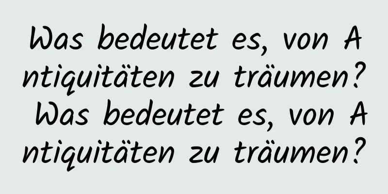 Was bedeutet es, von Antiquitäten zu träumen? Was bedeutet es, von Antiquitäten zu träumen?