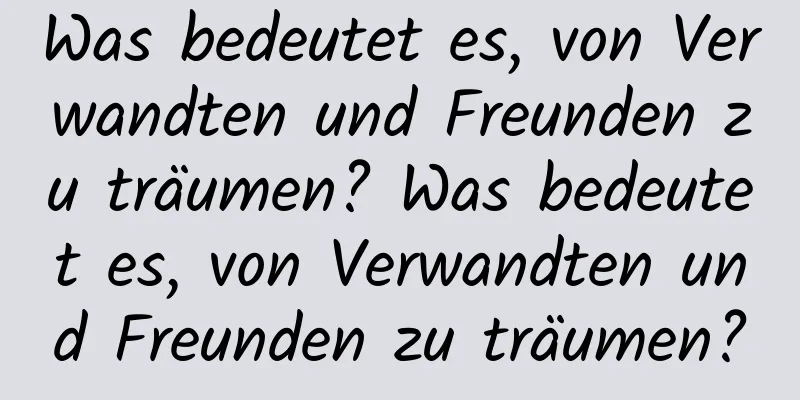 Was bedeutet es, von Verwandten und Freunden zu träumen? Was bedeutet es, von Verwandten und Freunden zu träumen?