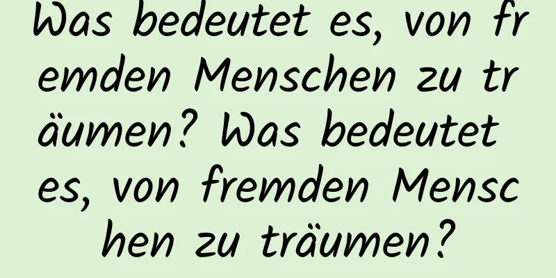 Was bedeutet es, von fremden Menschen zu träumen? Was bedeutet es, von fremden Menschen zu träumen?