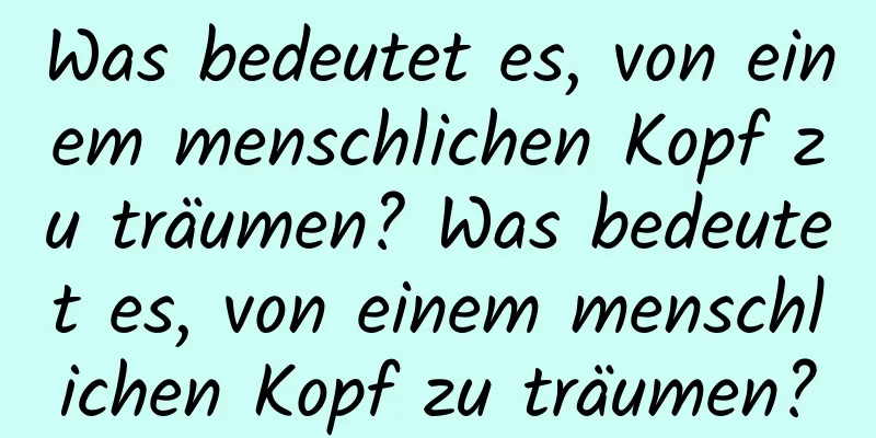 Was bedeutet es, von einem menschlichen Kopf zu träumen? Was bedeutet es, von einem menschlichen Kopf zu träumen?