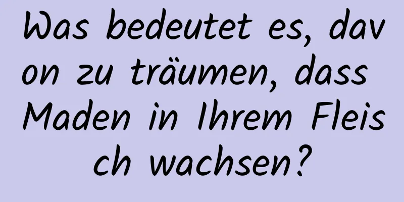 Was bedeutet es, davon zu träumen, dass Maden in Ihrem Fleisch wachsen?