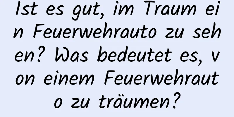 Ist es gut, im Traum ein Feuerwehrauto zu sehen? Was bedeutet es, von einem Feuerwehrauto zu träumen?