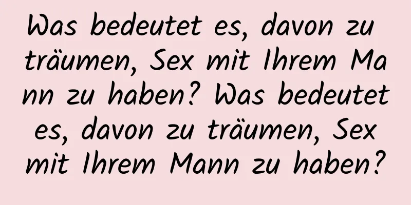 Was bedeutet es, davon zu träumen, Sex mit Ihrem Mann zu haben? Was bedeutet es, davon zu träumen, Sex mit Ihrem Mann zu haben?