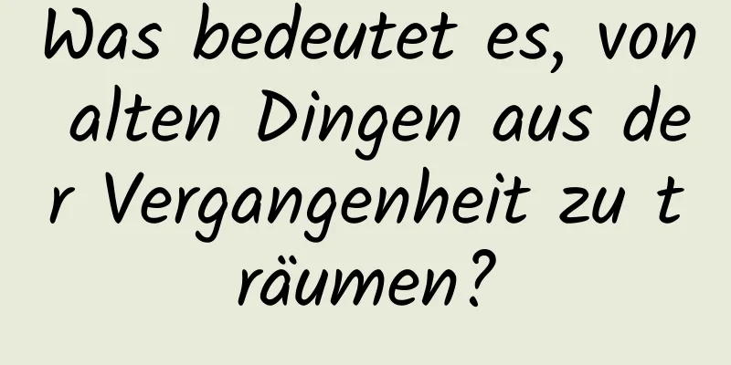 Was bedeutet es, von alten Dingen aus der Vergangenheit zu träumen?