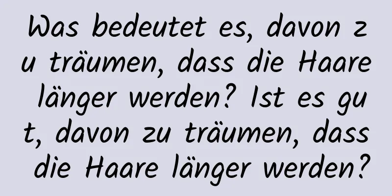 Was bedeutet es, davon zu träumen, dass die Haare länger werden? Ist es gut, davon zu träumen, dass die Haare länger werden?