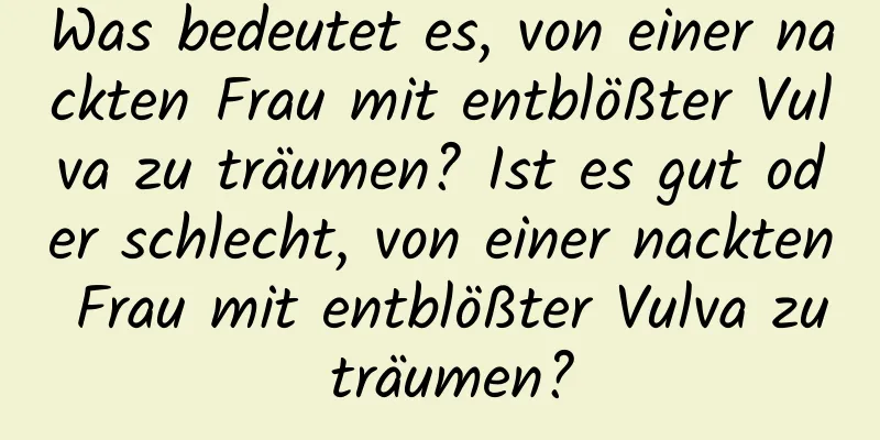 Was bedeutet es, von einer nackten Frau mit entblößter Vulva zu träumen? Ist es gut oder schlecht, von einer nackten Frau mit entblößter Vulva zu träumen?