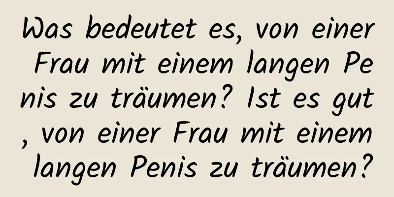 Was bedeutet es, von einer Frau mit einem langen Penis zu träumen? Ist es gut, von einer Frau mit einem langen Penis zu träumen?