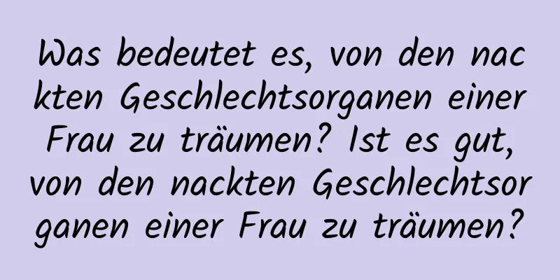 Was bedeutet es, von den nackten Geschlechtsorganen einer Frau zu träumen? Ist es gut, von den nackten Geschlechtsorganen einer Frau zu träumen?