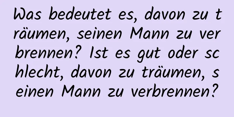 Was bedeutet es, davon zu träumen, seinen Mann zu verbrennen? Ist es gut oder schlecht, davon zu träumen, seinen Mann zu verbrennen?