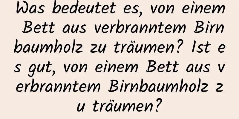 Was bedeutet es, von einem Bett aus verbranntem Birnbaumholz zu träumen? Ist es gut, von einem Bett aus verbranntem Birnbaumholz zu träumen?