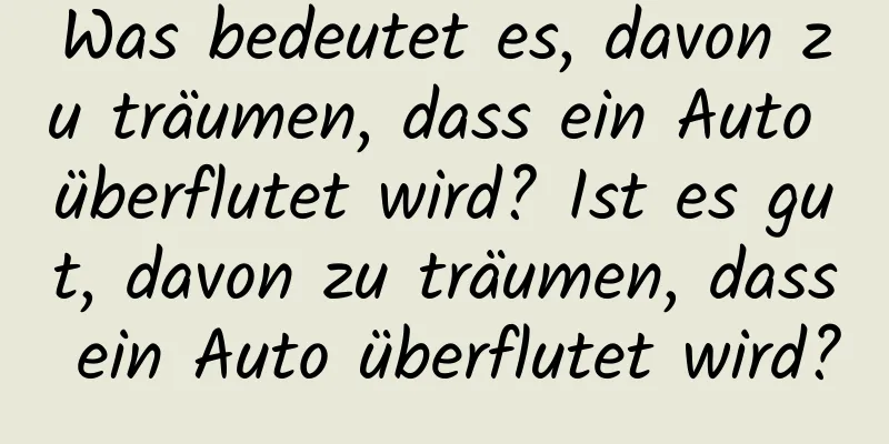 Was bedeutet es, davon zu träumen, dass ein Auto überflutet wird? Ist es gut, davon zu träumen, dass ein Auto überflutet wird?