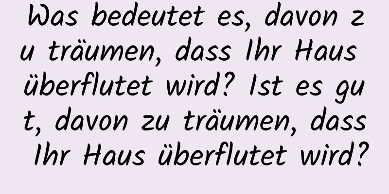 Was bedeutet es, davon zu träumen, dass Ihr Haus überflutet wird? Ist es gut, davon zu träumen, dass Ihr Haus überflutet wird?