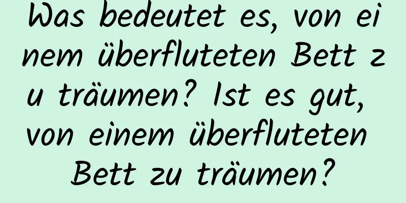 Was bedeutet es, von einem überfluteten Bett zu träumen? Ist es gut, von einem überfluteten Bett zu träumen?