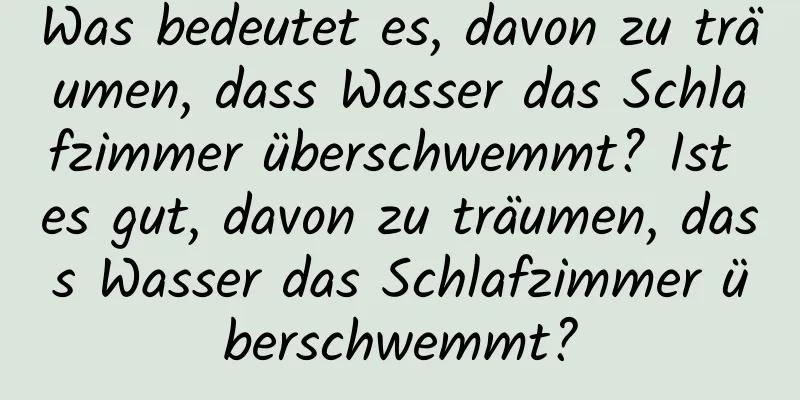 Was bedeutet es, davon zu träumen, dass Wasser das Schlafzimmer überschwemmt? Ist es gut, davon zu träumen, dass Wasser das Schlafzimmer überschwemmt?