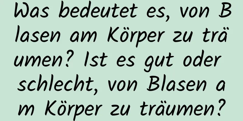 Was bedeutet es, von Blasen am Körper zu träumen? Ist es gut oder schlecht, von Blasen am Körper zu träumen?