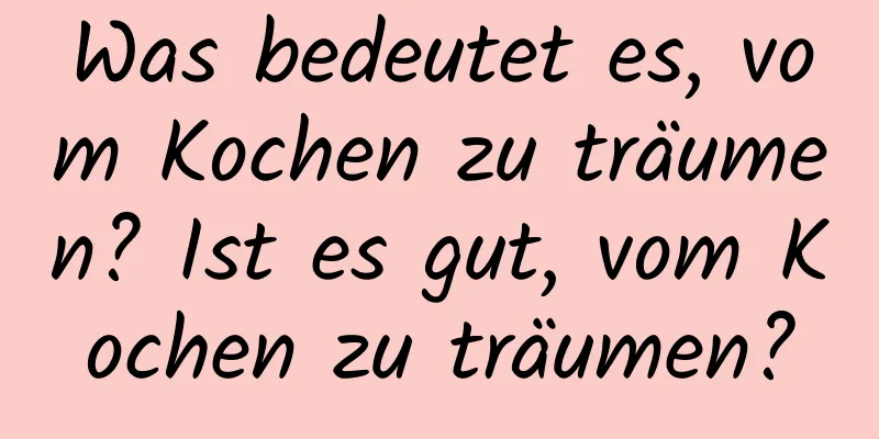 Was bedeutet es, vom Kochen zu träumen? Ist es gut, vom Kochen zu träumen?