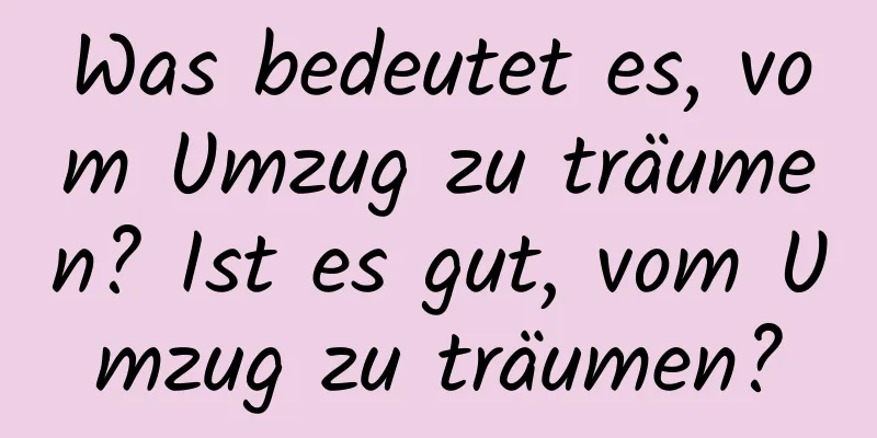 Was bedeutet es, vom Umzug zu träumen? Ist es gut, vom Umzug zu träumen?