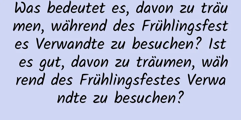 Was bedeutet es, davon zu träumen, während des Frühlingsfestes Verwandte zu besuchen? Ist es gut, davon zu träumen, während des Frühlingsfestes Verwandte zu besuchen?