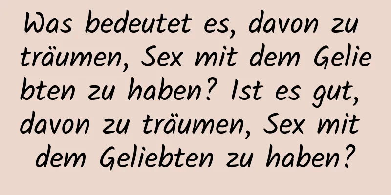 Was bedeutet es, davon zu träumen, Sex mit dem Geliebten zu haben? Ist es gut, davon zu träumen, Sex mit dem Geliebten zu haben?