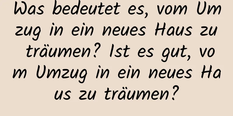 Was bedeutet es, vom Umzug in ein neues Haus zu träumen? Ist es gut, vom Umzug in ein neues Haus zu träumen?