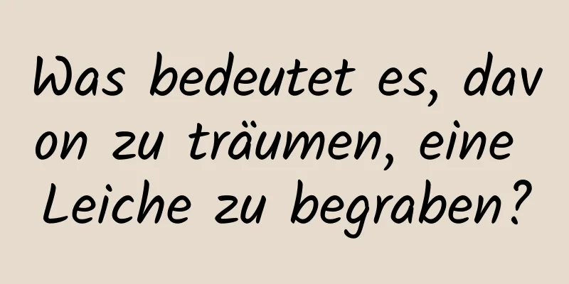 Was bedeutet es, davon zu träumen, eine Leiche zu begraben?