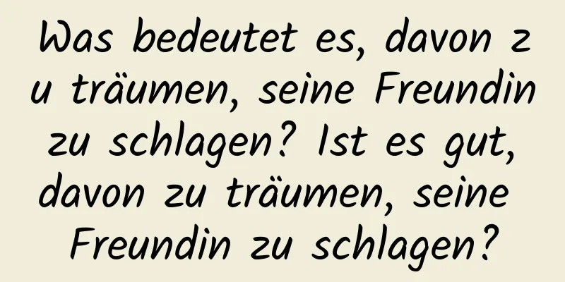 Was bedeutet es, davon zu träumen, seine Freundin zu schlagen? Ist es gut, davon zu träumen, seine Freundin zu schlagen?