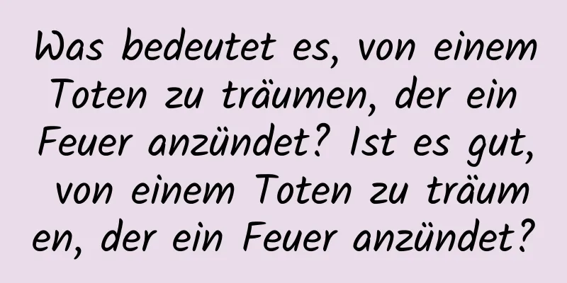 Was bedeutet es, von einem Toten zu träumen, der ein Feuer anzündet? Ist es gut, von einem Toten zu träumen, der ein Feuer anzündet?