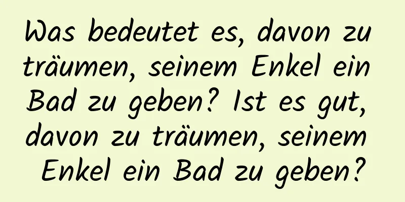 Was bedeutet es, davon zu träumen, seinem Enkel ein Bad zu geben? Ist es gut, davon zu träumen, seinem Enkel ein Bad zu geben?