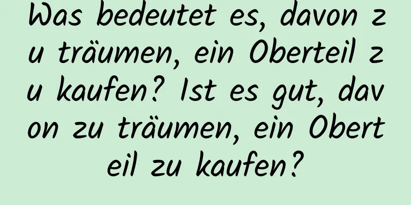 Was bedeutet es, davon zu träumen, ein Oberteil zu kaufen? Ist es gut, davon zu träumen, ein Oberteil zu kaufen?