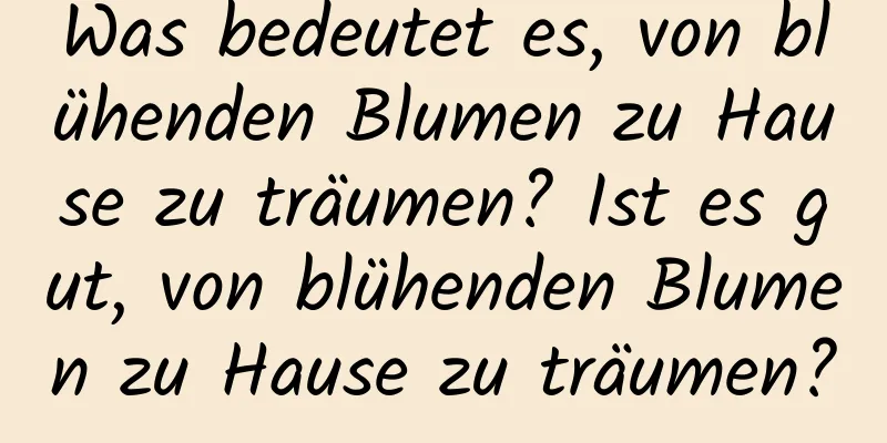 Was bedeutet es, von blühenden Blumen zu Hause zu träumen? Ist es gut, von blühenden Blumen zu Hause zu träumen?