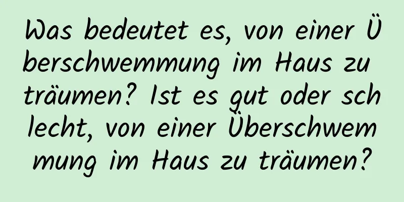 Was bedeutet es, von einer Überschwemmung im Haus zu träumen? Ist es gut oder schlecht, von einer Überschwemmung im Haus zu träumen?