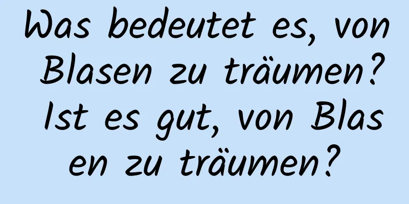 Was bedeutet es, von Blasen zu träumen? Ist es gut, von Blasen zu träumen?