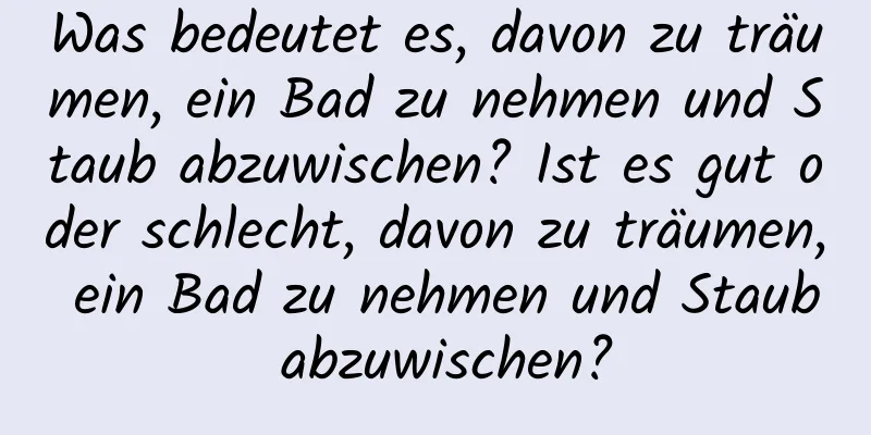 Was bedeutet es, davon zu träumen, ein Bad zu nehmen und Staub abzuwischen? Ist es gut oder schlecht, davon zu träumen, ein Bad zu nehmen und Staub abzuwischen?