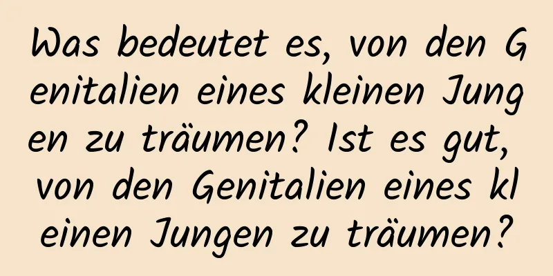 Was bedeutet es, von den Genitalien eines kleinen Jungen zu träumen? Ist es gut, von den Genitalien eines kleinen Jungen zu träumen?