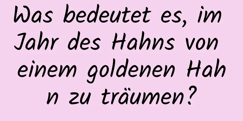 Was bedeutet es, im Jahr des Hahns von einem goldenen Hahn zu träumen?