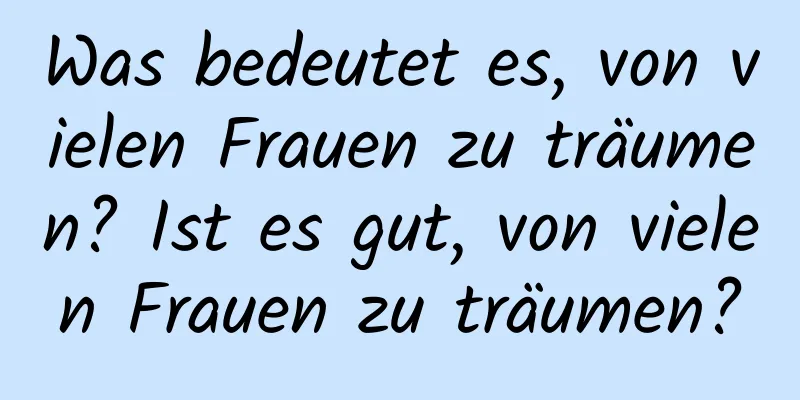 Was bedeutet es, von vielen Frauen zu träumen? Ist es gut, von vielen Frauen zu träumen?