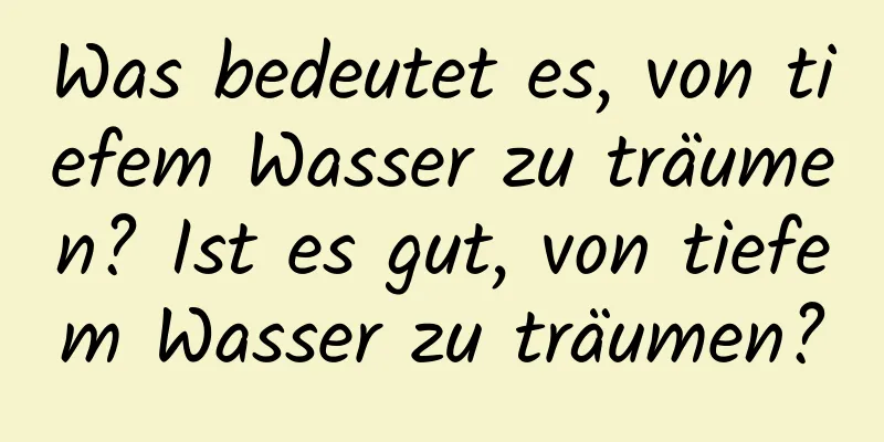 Was bedeutet es, von tiefem Wasser zu träumen? Ist es gut, von tiefem Wasser zu träumen?