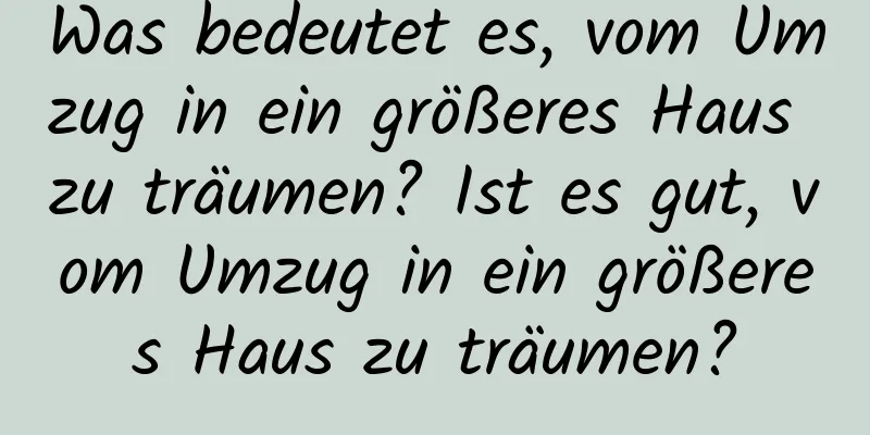 Was bedeutet es, vom Umzug in ein größeres Haus zu träumen? Ist es gut, vom Umzug in ein größeres Haus zu träumen?