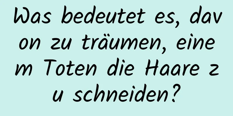 Was bedeutet es, davon zu träumen, einem Toten die Haare zu schneiden?