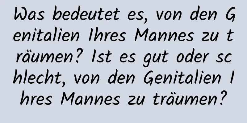 Was bedeutet es, von den Genitalien Ihres Mannes zu träumen? Ist es gut oder schlecht, von den Genitalien Ihres Mannes zu träumen?