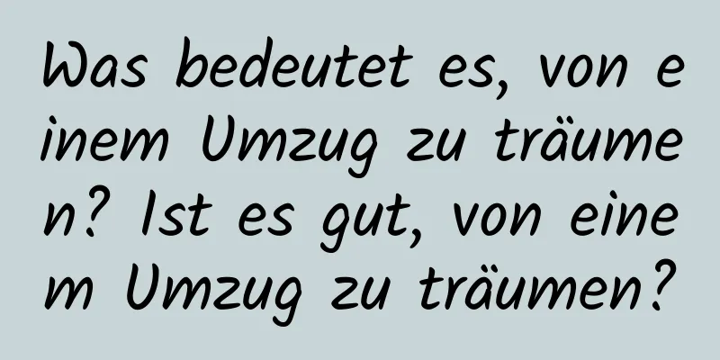 Was bedeutet es, von einem Umzug zu träumen? Ist es gut, von einem Umzug zu träumen?