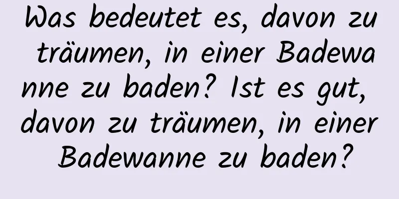 Was bedeutet es, davon zu träumen, in einer Badewanne zu baden? Ist es gut, davon zu träumen, in einer Badewanne zu baden?