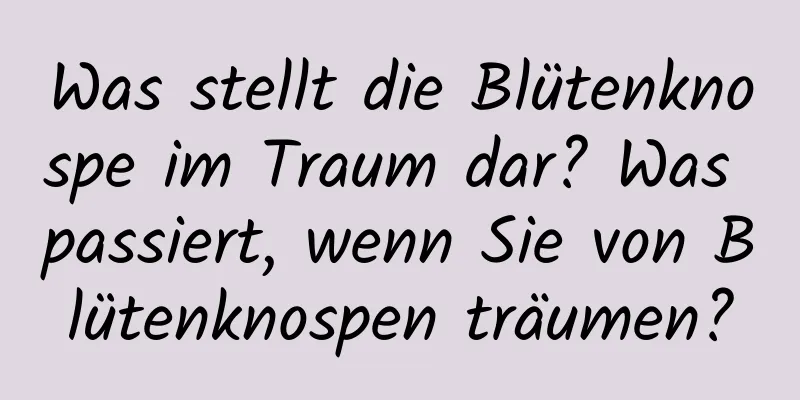 Was stellt die Blütenknospe im Traum dar? Was passiert, wenn Sie von Blütenknospen träumen?