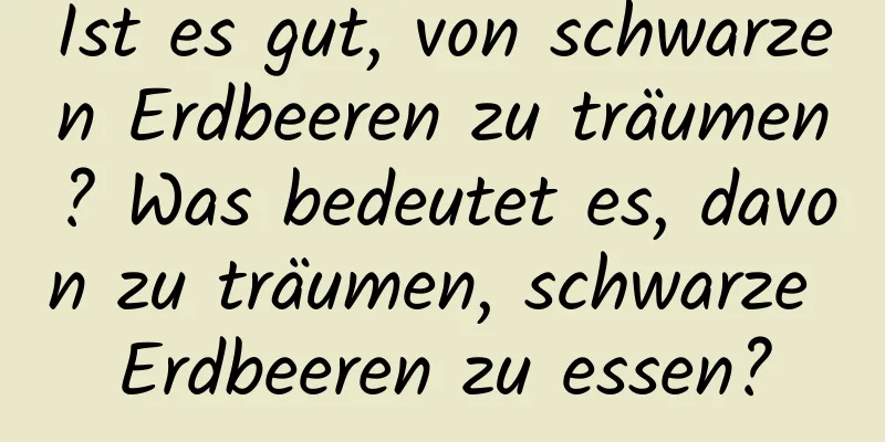 Ist es gut, von schwarzen Erdbeeren zu träumen? Was bedeutet es, davon zu träumen, schwarze Erdbeeren zu essen?