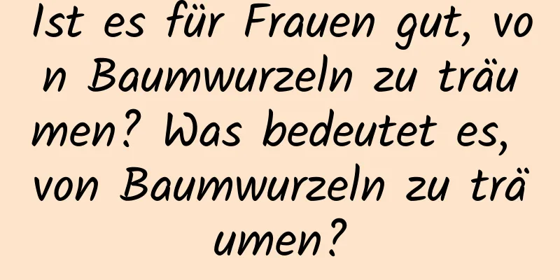 Ist es für Frauen gut, von Baumwurzeln zu träumen? Was bedeutet es, von Baumwurzeln zu träumen?